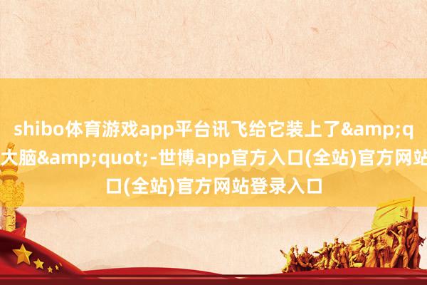shibo体育游戏app平台讯飞给它装上了&quot;超等大脑&quot;-世博app官方入口(全站)官方网站登录入口