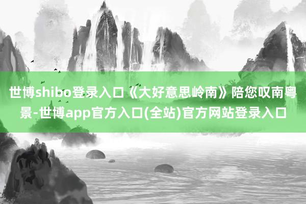 世博shibo登录入口《大好意思岭南》陪您叹南粤景-世博app官方入口(全站)官方网站登录入口