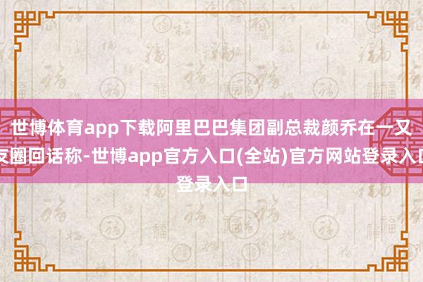 世博体育app下载阿里巴巴集团副总裁颜乔在一又友圈回话称-世博app官方入口(全站)官方网站登录入口