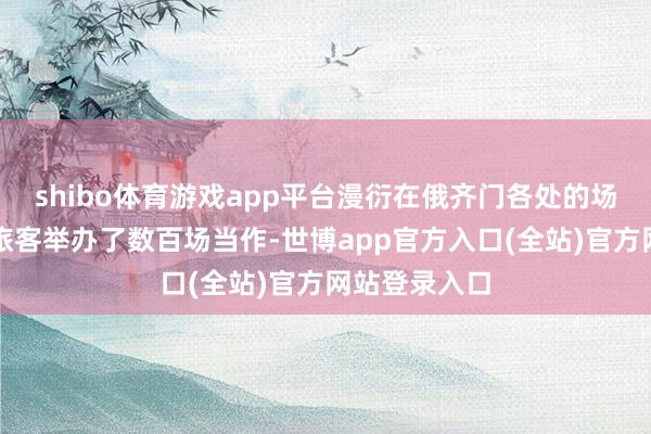 shibo体育游戏app平台漫衍在俄齐门各处的场馆为市民和旅客举办了数百场当作-世博app官方入口(全站)官方网站登录入口