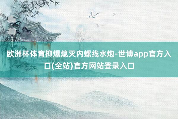 欧洲杯体育抑爆熄灭内螺线水炮-世博app官方入口(全站)官方网站登录入口