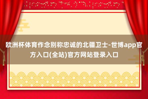 欧洲杯体育作念别称忠诚的北疆卫士-世博app官方入口(全站)官方网站登录入口