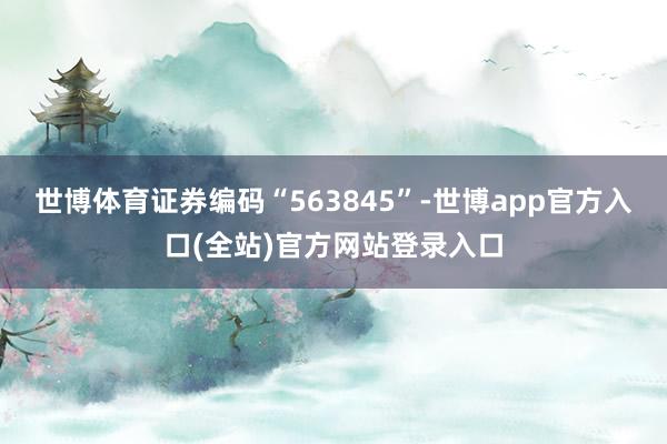 世博体育证券编码“563845”-世博app官方入口(全站)官方网站登录入口