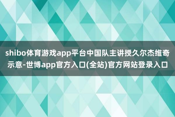 shibo体育游戏app平台中国队主讲授久尔杰维奇示意-世博app官方入口(全站)官方网站登录入口