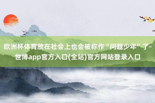 欧洲杯体育放在社会上也会被称作“问题少年”了-世博app官方入口(全站)官方网站登录入口