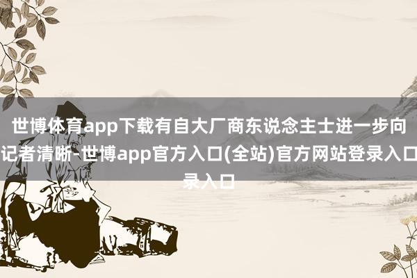 世博体育app下载有自大厂商东说念主士进一步向记者清晰-世博app官方入口(全站)官方网站登录入口