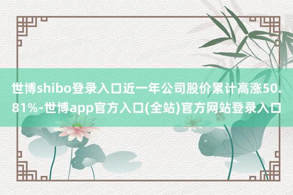 世博shibo登录入口近一年公司股价累计高涨50.81%-世博app官方入口(全站)官方网站登录入口