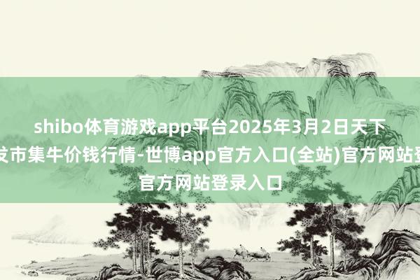 shibo体育游戏app平台2025年3月2日天下主要批发市集牛价钱行情-世博app官方入口(全站)官方网站登录入口