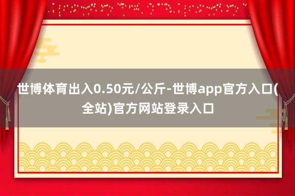 世博体育出入0.50元/公斤-世博app官方入口(全站)官方网站登录入口