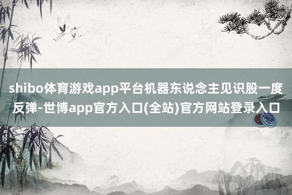 shibo体育游戏app平台机器东说念主见识股一度反弹-世博app官方入口(全站)官方网站登录入口