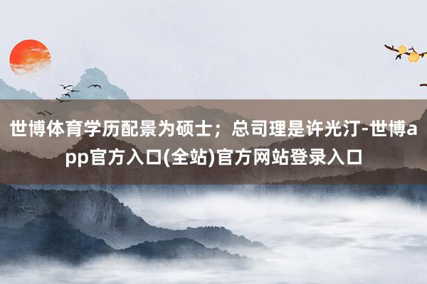 世博体育学历配景为硕士；总司理是许光汀-世博app官方入口(全站)官方网站登录入口