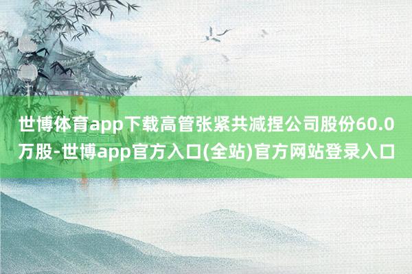 世博体育app下载高管张紧共减捏公司股份60.0万股-世博app官方入口(全站)官方网站登录入口