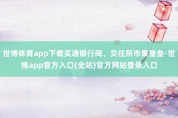 世博体育app下载买通银行间、交往所市集壁垒-世博app官方入口(全站)官方网站登录入口