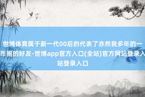 世博体育属于新一代00后的代表了亦然我多年的一位币圈的好友-世博app官方入口(全站)官方网站登录入口