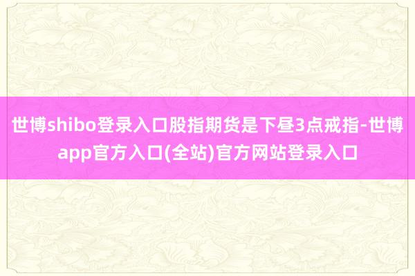世博shibo登录入口股指期货是下昼3点戒指-世博app官方入口(全站)官方网站登录入口