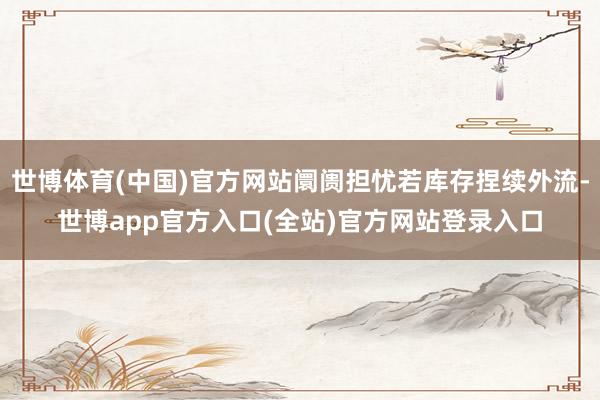 世博体育(中国)官方网站阛阓担忧若库存捏续外流-世博app官方入口(全站)官方网站登录入口