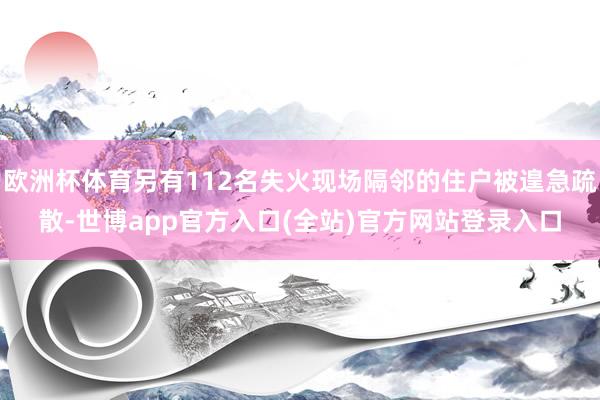 欧洲杯体育另有112名失火现场隔邻的住户被遑急疏散-世博app官方入口(全站)官方网站登录入口