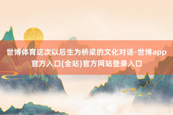 世博体育这次以后生为桥梁的文化对话-世博app官方入口(全站)官方网站登录入口