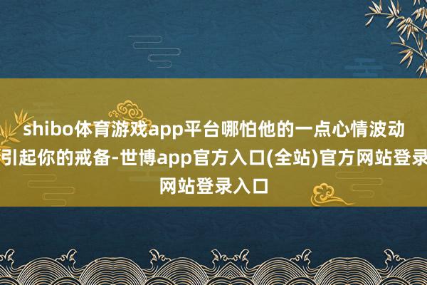 shibo体育游戏app平台哪怕他的一点心情波动齐会引起你的戒备-世博app官方入口(全站)官方网站登录入口