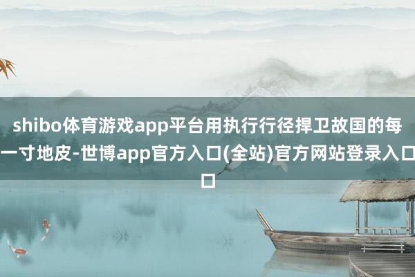 shibo体育游戏app平台用执行行径捍卫故国的每一寸地皮-世博app官方入口(全站)官方网站登录入口