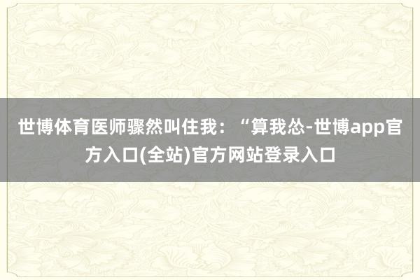 世博体育医师骤然叫住我：“算我怂-世博app官方入口(全站)官方网站登录入口