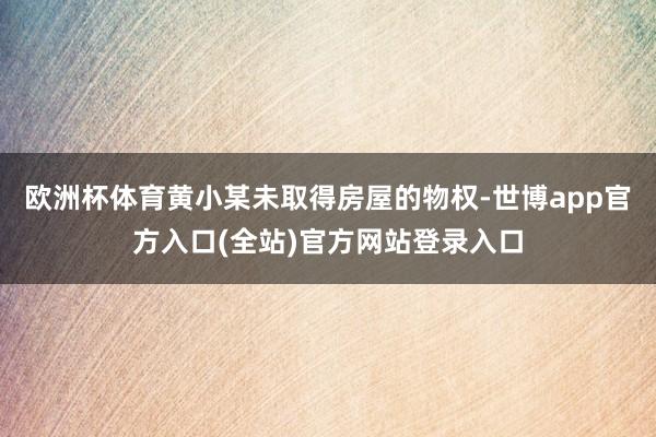 欧洲杯体育黄小某未取得房屋的物权-世博app官方入口(全站)官方网站登录入口