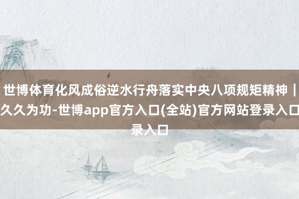 世博体育化风成俗逆水行舟落实中央八项规矩精神｜久久为功-世博app官方入口(全站)官方网站登录入口