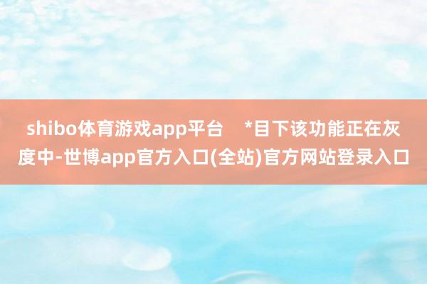 shibo体育游戏app平台    *目下该功能正在灰度中-世博app官方入口(全站)官方网站登录入口
