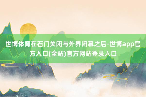 世博体育在石门关闭与外界闭幕之后-世博app官方入口(全站)官方网站登录入口