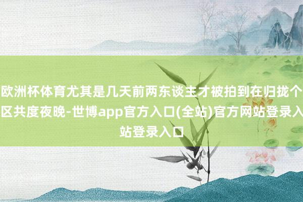 欧洲杯体育尤其是几天前两东谈主才被拍到在归拢个小区共度夜晚-世博app官方入口(全站)官方网站登录入口
