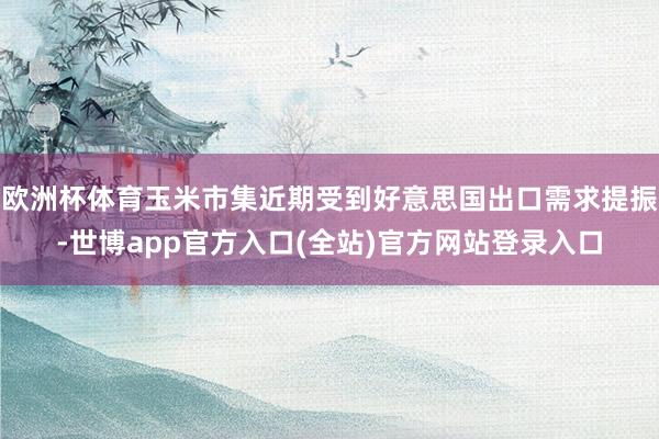 欧洲杯体育玉米市集近期受到好意思国出口需求提振-世博app官方入口(全站)官方网站登录入口