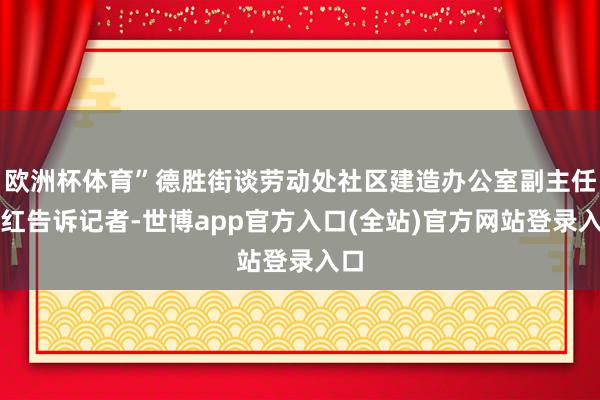 欧洲杯体育”德胜街谈劳动处社区建造办公室副主任吴红告诉记者-世博app官方入口(全站)官方网站登录入口