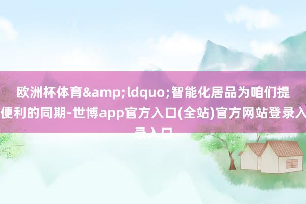 欧洲杯体育&ldquo;智能化居品为咱们提供便利的同期-世博app官方入口(全站)官方网站登录入口