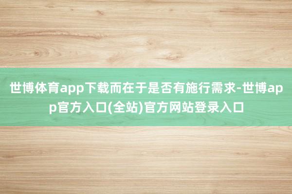 世博体育app下载而在于是否有施行需求-世博app官方入口(全站)官方网站登录入口