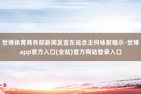 世博体育商务部新闻发言东说念主何咏前暗示-世博app官方入口(全站)官方网站登录入口