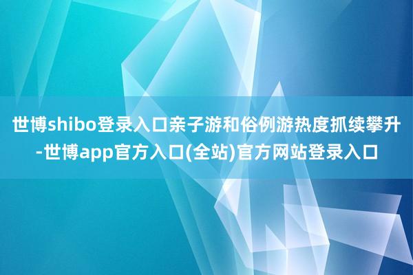 世博shibo登录入口亲子游和俗例游热度抓续攀升-世博app官方入口(全站)官方网站登录入口