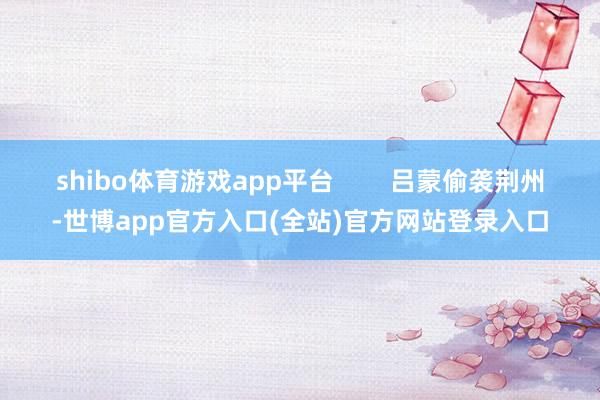 shibo体育游戏app平台        吕蒙偷袭荆州-世博app官方入口(全站)官方网站登录入口