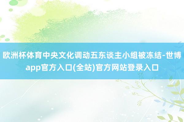欧洲杯体育中央文化调动五东谈主小组被冻结-世博app官方入口(全站)官方网站登录入口