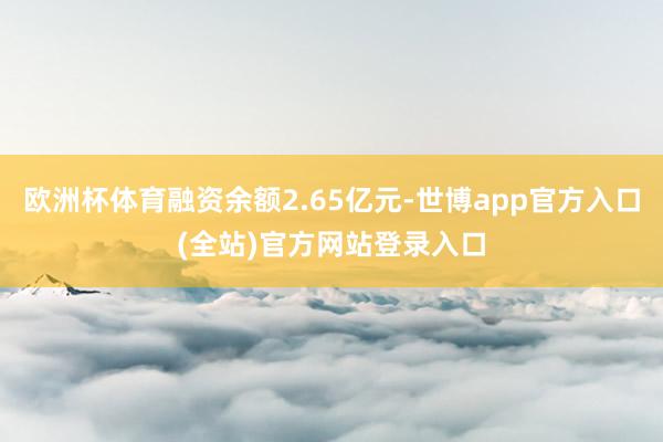 欧洲杯体育融资余额2.65亿元-世博app官方入口(全站)官方网站登录入口