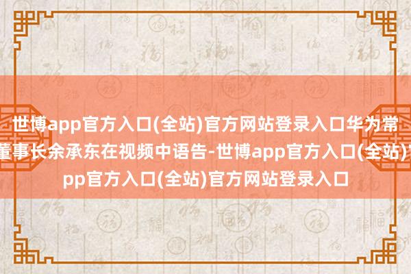 世博app官方入口(全站)官方网站登录入口华为常务董事、末端BG董事长余承东在视频中语告-世博app官方入口(全站)官方网站登录入口