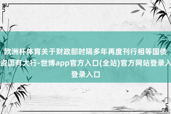 欧洲杯体育　　关于财政部时隔多年再度刊行相等国债注资国有大行-世博app官方入口(全站)官方网站登录入口