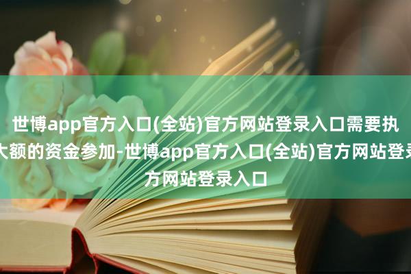 世博app官方入口(全站)官方网站登录入口需要执续且大额的资金参加-世博app官方入口(全站)官方网站登录入口