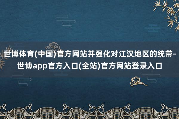 世博体育(中国)官方网站并强化对江汉地区的统带-世博app官方入口(全站)官方网站登录入口