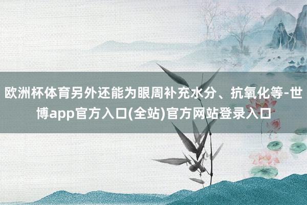 欧洲杯体育另外还能为眼周补充水分、抗氧化等-世博app官方入口(全站)官方网站登录入口
