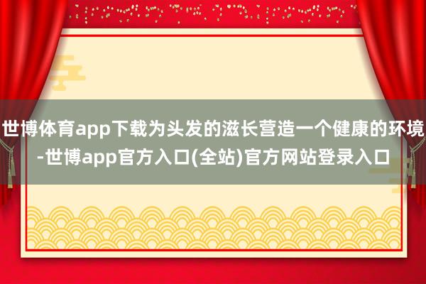 世博体育app下载为头发的滋长营造一个健康的环境-世博app官方入口(全站)官方网站登录入口