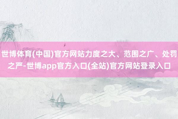 世博体育(中国)官方网站力度之大、范围之广、处罚之严-世博app官方入口(全站)官方网站登录入口