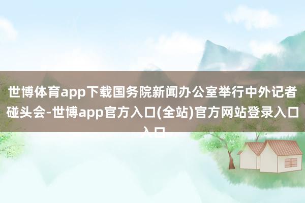 世博体育app下载国务院新闻办公室举行中外记者碰头会-世博app官方入口(全站)官方网站登录入口