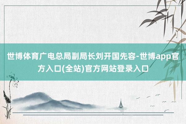 世博体育　　广电总局副局长刘开国先容-世博app官方入口(全站)官方网站登录入口