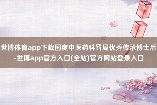 世博体育app下载国度中医药科罚局优秀传承博士后-世博app官方入口(全站)官方网站登录入口