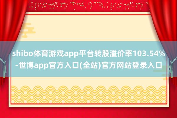 shibo体育游戏app平台转股溢价率103.54%-世博app官方入口(全站)官方网站登录入口
